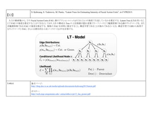 【12】
S. Kaltwang, S. Todorovic, M. Pantic, “Latent Trees for Estimating Intensity of Facial Action Units”, in CVPR2015.
入力の動画像から，どの Facial Action Units (FAU: 顔のアクションユニット)がどれくらいの強度で生起しているかを推定する．Latent Tree (LT)を用いるこ
とで FAU の強度を推定することができるとしており，LT の構成は Tree の上位階層が隠れ変数でリーフノードにて観測情報である顔のランドマークを，また
非観測情報である FAU の強度を推定する．複数の FAU を同時に推定すること，構造学習であることが強みであるといえる．構造学習では顔から取得す
るランドマークと FAU，さらには潜在的な上位ノードのつながりを計算する．
Link(s) 論文ページ:
http://ibug.doc.ic.ac.uk/media/uploads/documents/kaltwang2015latent.pdf
ポスター：
http://web.engr.oregonstate.edu/~sinisa/talks/cvpr15_fau_poster.pdf
 