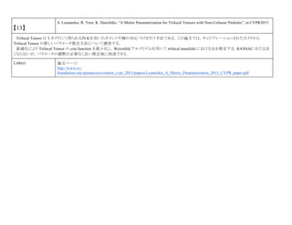 【13】
S. Leonardos, R. Tron, K. Daniilidis, “A Metric Parametrization for Trifocal Tensors with Non-Colinear Pinholes”, in CVPR2015.
Trifocal Tensor は 3 カメラにて得られる拘束を用いたポイントや線の対応づけを行う手法である．この論文では，キャリブレーションされたカメラから
Trifocal Tensor の新しいパラメータ推定方法について調査する．
最適化により Trifocal Tensor の cost function を最小化し，Weizsfeld アルゴリズムを用いて trifocal manifold における点を推定する．RANSAC ほどは良
くならないが，パラメータの調整が必要なく良い推定地に到達できる．
Link(s) 論文ページ:
http://www.cv-
foundation.org/openaccess/content_cvpr_2015/papers/Leonardos_A_Metric_Parametrization_2015_CVPR_paper.pdf
 
