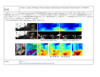 【16】
C. Hane, L. Ladicky, M. Pollegeys, “Direction Matters: Depth Estimation with a Surface Normal Classifier”, in CVPR2015.
両眼ステレオマッチング(binocular stereo matching)や単眼距離画像推定(single-view depth estimation)のための改善．表面の法線方向推定については
問題意識が以前からありデータセットも提案されている．ここでは表面形状の法線方向を推定する識別器を用い，その応答により距離画像を推定するとい
うもの．両眼ステレオマッチングや単眼距離画像推定問題の両方に対して識別器を適用する．法線方向ベースの識別器を生成するわけだが，正規化項を
含めたものやさらには最適化を行い最終的な出力値を得る．
下図は KITTI dataset や NYU indoor dataset に適用した結果である。
Link(s) 論文ページ:
http://www.inf.ethz.ch/personal/ladickyl/normals_cvpr15.pdf
 
