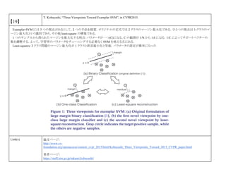 【19】
T. Kobayashi, “Three Viewpoints Toward Exemplar SVM”, in CVPR2015.
Examplar-SVM には 3 つの視点があるとして，2 つの手法を提案．オリジナルの定式では 2 クラスのマージン最大化である．ひとつの視点は 1-クラスのマ
ージン最大化という識別であり，その他 least-square の構築である．
1 つのサンプルから得られたマージンを最大化する利点：パラメータが一つ(C)になる，C の範囲が 1/N から 1.0 になる．1/C によってサポートベクターの
数を調整する．よって，学習率のパラメータをチューニングする必要なく SVM を使える点にある．
Least-squares: 2 クラス問題のマージン最大化が 1 クラスと誤差最小化と等価．パラメータの設定が簡単になった
Link(s) 論文ページ:
http://www.cv-
foundation.org/openaccess/content_cvpr_2015/html/Kobayashi_Three_Viewpoints_Toward_2015_CVPR_paper.html
著者ページ：
https://staff.aist.go.jp/takumi.kobayashi/
 