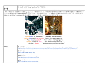 【20】
M. Jas, D. Parikh, “Image Specificity”, in CVPR2015.
画像の特定度合い(曖昧性のなさ)を Image Specificity と呼ぶことにする．人が作成した画像の説明文を解析して，画像の特定度合いを指標化したもの
である．距離計算指標は cosine similarity などを用いている．この評価指標があることで，画像説明文の曖昧性が少なくなるという主張．データセットには
MEM-5S, ABSTRACT-50S, PASCAL-50S を適用しており，S の前の数字は 1 画像あたりの説明文の数である．
Link(s) 論文ページ:
http://www.cv-foundation.org/openaccess/content_cvpr_2015/papers/Jas_Image_Specificity_2015_CVPR_paper.pdf
著者ページ：
https://ltl.tkk.fi/wiki/Mainak_Jas
demo ページ：
http://godel.ece.vt.edu/image_specificity
github コード：
https://github.com/mainakjas/specificity
 