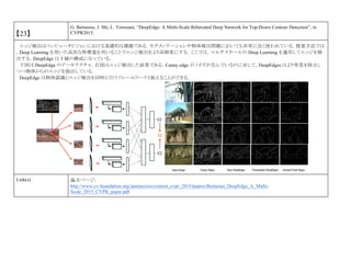 【23】
G. Bertasius, J. Shi, L. Torresani, “DeepEdge: A Multi-Scale Bifurcated Deep Network for Top-Down Contour Detection”, in
CVPR2015.
エッジ検出はコンピュータビジョンにおける基礎的な課題である．セグメンテーションや物体検出問題においても非常に良く使われている．提案手法では
，Deep Learning を用いた高次な特徴量を用いることでエッジ検出をより高精度にする．ここでは，マルチスケールの Deep Learning を適用してエッジを検
出する．DeepEdge は 5 層の構成になっている．
下図は DeepEdge のアーキテクチャ．右図はエッジ検出した結果である．Canny edge がノイズが含んでいるのに対して，DeepEdges はより背景を除去し
つつ物体からのエッジを抽出している．
DeepEdge は物体認識とエッジ検出を同時に行うフレームワークと捉えることができる．
Link(s) 論文ページ:
http://www.cv-foundation.org/openaccess/content_cvpr_2015/papers/Bertasius_DeepEdge_A_Multi-
Scale_2015_CVPR_paper.pdf
 