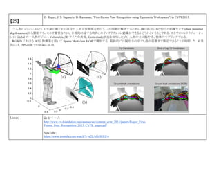 【25】
G. Rogez, J. S. Supancic, D. Ramanan, “First-Person Pose Recognition using Egocentric Workspaces”, in CVPR2015.
一人称ビジョンにおいて上半身の腕と手の部分の 3 次元姿勢推定を行う．この問題を解決するために胸の部分に取り付けた距離センサ(chest mounted
depth-camera)から撮影する．ここで重要なのは，日常的に接する物体とのインタラクション認識ができるかどうかということである．ここでのコントリビューショ
ンは Global の一人称ビジョン，Volumetric(3D ライク)な表現，Contextual (状況を加味した)な，人物の主に腕や手，物体のモデリングである．
RGB-D における HOG 特徴量を用いて Sparse Multiclass SVM で識別する．最終的には腕や手の中でも指の姿勢まで推定できることが判明した．結果
的には，70%前後での認識に成功．
Link(s) 論文ページ:
http://www.cv-foundation.org/openaccess/content_cvpr_2015/papers/Rogez_First-
Person_Pose_Recognition_2015_CVPR_paper.pdf
YouTube：
https://www.youtube.com/watch?v=u2LAGiHOEEw
 