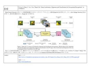 【28】
D. Lin, X. Shen, C. Lu, J. Jia, “Deep LAC: Deep Localization, Alignment and Classification for Fine-grained Recognition”, in
CVPR2015.
Deep Neural Network を用いて，詳細画像認識のためのローカライズ，アラインメント，識別(DeepLAC)を同時に行う．主に，valve linkage function (VLC)
を用いて，誤差逆伝播法を行い，DeepLAC を学習する．
VLC による誤差逆伝播法により，識別やアラインメントの誤差がローカライズの部分まで伝播される．この仕組みにより，従来法よりも Head や Body の検
出率だけでなく，識別率に関しても向上した．なお，データセットには Caltech-UCSD Bird-200-2010 dataset を用いている．
Link(s) 論文ページ:
http://www.cv-foundation.org/openaccess/content_cvpr_2015/papers/Lin_Deep_LAC_Deep_2015_CVPR_paper.pdf
著者ページ：
http://xiaoyongshen.me/
 
