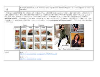 【2】
Y. Yang, C. Fermuller, Y. Li, Y. Aloimonos, “Grasp Type Revisited: A Modern Perspective on A Classical Feature for Vision”, in
CVPR2015.
手で握ることを認識する問題．手を主体とした人物の行動はもちろん，人物意図推定にもつながるという枠組み．従来では身体全体から取得されていた
行動も，指先などの細かい動作も含めて認識できる可能性がある．ここで取り扱う人物の把持タイプは左図の通りである．例では Cylindrical, spherical,
hook, pinch, tripod, lumbrical というタイプがある．これらの認識は，CNN ベースの特徴量を用いることで 59%の精度で認識できている．(実験では
HOG+BoW+SVM/RF による比較を行っており，SVM では 42%, RF では 36%であった)クラスとしては 6 種類と，それ以外というクラス構成である．このタイ
プが認識できると，65%の確率で意図が推定できるとしている．意図のクラスとは force-oriented, skill-oriented, casual の 3 タイプである．右図が意図推定の
3 タイプである．
Link(s) 論文ページ:
http://www.umiacs.umd.edu/~yzyang/paper/CVPR2015Grasp.pdf
著者ページ：
http://www.umiacs.umd.edu/~yzyang/
 