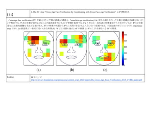 【31】
L. Du, H. Ling, “Cross-Age Face Verification by Coordinating with Cross-Face Age Verification”, in CVPR2015.
Cross-age face verification (FV; 年齢をまたいだ顔の認識)の課題を，Cross-face age verification (AV; 個人の顔をまたいだ年齢の認識)の知識を用いるこ
とで解決する．例えば年齢が似たような二人の顔画像を用いることで特徴を取得する．FV と AV は一部共通の特徴量を持ち合わせているが，FV は年齢
変化に比較的頑健な手法が必要であり，AV の特徴の性質から FV に利用できるかもしれないという提案である．下図は顔のポジションとその importance
map であり，(a) 顔認識で一般的に用いられる特徴 (b) FV により投射される AV の特徴 (c) AV により投射される FV の特徴．
Link(s) 論文ページ:
http://www.cv-foundation.org/openaccess/content_cvpr_2015/papers/Du_Cross-Age_Face_Verification_2015_CVPR_paper.pdf
 