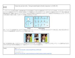【32】
Xianjie Chen and Alan Yuille，” Parsing Occluded People by Flexible Compositions”, in CVPR, 2015.
オクル―ジョンが大部分ある際に人物姿勢を推定する手法を提案する．従来では木構造を持つグラフィカルモデルを利用し，目に見えるノードとグラフィ
カルモデルの接続されたサブツリーを形成する直前のノードが接続されていることを利用している．本研究では，接続された各サブツリー部分の物体を軟
質組成物と呼び，推論から異なるフレキシブルなモデル間の混合を検索する必要があることがわかった．人体部分の共有を利用することにより，オブジェク
ト全体を検索する場合と比較して人体モデルの候補を 2 倍求めることができた．
図 1 : フレキシブルな組成物の図．完全グラフと接続された各サブツリーはフレキシブルな組成物である（完全グラフ自体も含む）．特定の部分を持たない
フレキシブルな組成物を持つ人はオクル―ジョンの解析に適している．
図 2 : ある身体部位が無いことはオクル―ジョンを予測する手がかりになる．しかし複雑なシーンで失敗することがある．オクルージョン境界付近(すなわち、
右肘と左肩付近)の局所的な画像測定によって確実なオクル―ジョンの手がかりを提供する．
Link(s) 論文ページ：
http://www.stat.ucla.edu/~xianjie.chen/pdf/Chen_CVPR15.pdf
プロジェクトページ：
http://www.stat.ucla.edu/~xianjie.chen/projects/occluded_people/occluded_people.html
 