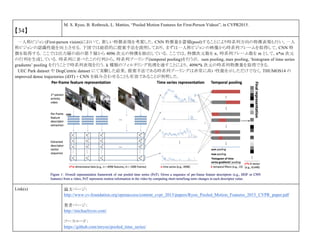 【34】
M. S. Ryoo, B. Rothrock, L. Matties, “Pooled Motion Features for First-Person Videos”, in CVPR2015.
一人称ビジョン(First-person vision)において，新しい特徴表現を考案した．CNN 特徴量を蓄積(pool)することにより時系列方向の特徴表現も行い，一人
称ビジョンの認識性能を向上させる．下図では総括的に提案手法を説明しており，まずは一人称ビジョンの映像から時系列フレームを取得して，CNN 特
徴を取得する．ここでは出力層の前の第 7 層から 4096 次元の特徴を抽出している．ここでは，特徴次元数を n，時系列フレーム数を m として，n*m 次元
の行列を生成している．時系列に並べたこの行列から，時系列プーリング(temporal pooling)を行うが， sum pooling, max pooling, ‘histogram of time series
gradients’ pooling を行うことで時系列表現を行う．k 種類のフィルタリング処理を通すことにより，4096*k 次元の時系列特徴量を取得できる．
UEC Park dataset や DogCentric dataset にて実験した結果，提案手法である時系列プーリングは非常に高い性能を示しただけでなく，THUMOS14 の
improved dense trajectories (iDT) + CNN を組み合わせることも有効であることが判明した．
Link(s) 論文ページ:
http://www.cv-foundation.org/openaccess/content_cvpr_2015/papers/Ryoo_Pooled_Motion_Features_2015_CVPR_paper.pdf
著者ページ：
http://michaelryoo.com/
ソースコード：
https://github.com/mryoo/pooled_time_series/
 