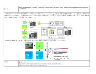 【35】
Abel Gonzalez-Garcia, Alexander Vezhnevets, Vittorio Ferrari, “An Active Search Strategy for Efficient Object Class Detection”,
in CVPR2015.
物体検出において，物体の位置関係などからアクティブに探索する active search strategy の提案．外観と位置情報を基に context を抽出し，探索窓から
物体クラスのスコアを求めることで物体検出している．sontext は Random Forests によって求め，スコアは実験的に R-CNN と UvA を用いて求める．外観特
徴は，CNN 特徴を用いており，BoW で次元削減している．
SUN2012 と PASCAL VOC10 で実験した結果，提案手法は探索窓を低減しながら物体検出することができた．
Link(s) 論文ページ:
http://www.cv-foundation.org/openaccess/content_cvpr_2015/papers/Gonzalez-
Garcia_An_Active_Search_2015_CVPR_paper.pdf
 