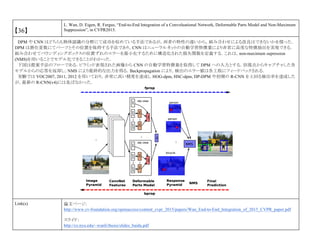 【36】
L. Wan, D. Eigen, R. Fergus, “End-to-End Integration of a Convoluational Network, Deformable Parts Model and Non-Maximum
Suppression”, in CVPR2015.
DPM や CNN はどちらも物体認識の分野にて成功を収めている手法であるが，両者の特性の違いから，組み合わせによる改良はできないかを探った．
DPM は潜在変数にてパーツとその位置を保持する手法であり，CNN はニューラルネットの自動学習特徴量により非常に高度な特徴抽出を実現できる．
組み合わせてバウンディングボックスの位置ずれのエラーを最小化するために構造化された損失関数を定義する．これは，non-maximum supression
(NMS)を用いることでモデル化できることがわかった．
下図は提案手法のフローである．ピラミッド表現された画像から CNN の自動学習特徴量を取得して DPM への入力とする．別視点からキャプチャした各
モデルからの応答を返却し，NMS により最終的な出力を得る．Backpropagation により，検出のエラー値は各工程にフィードバックされる．
実験では VOC2007, 2011, 2012 を用いており，非常に高い精度を達成し HOG-dpm, HSC-dpm, DP-DPM や初期の R-CNN を上回る検出率を達成した
が，最新の R-CNN(v4)には及ばなかった．
Link(s) 論文ページ:
http://www.cv-foundation.org/openaccess/content_cvpr_2015/papers/Wan_End-to-End_Integration_of_2015_CVPR_paper.pdf
スライド：
http://cs.nyu.edu/~wanli/thesis/slides_baidu.pdf
 