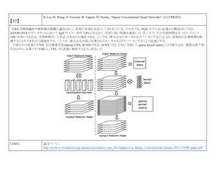 【37】
B. Liu, M. Wang, H. Foroosh, M. Tappen, M. Pensky, “Sparse Convolutional Neural Networks”, in CVPR2015.
CNN は物体識別や物体検出問題に適用されて，非常に有効な手法として知られている．その中でも，VGG モデルは 16 層から構成されており，
ILSVRC2014 のデータセットにおいて top5 のエラー率が 7.4%になるなど，非常に高い性能を達成している一方で，その学習時間は 4 つのハイエンド
GPU を用いてもなお，学習時間が一ヶ月近くもあるのが現状である．ここでは，畳み込みのカーネルをスパースにすることにより，効果的に計算時間を削
減することができるという提案をする．ここでは，畳み込みの度に計算されるカーネルをよりスパースにすることで高速にする．
下図の左は従来の CNN，右は提案手法(Sparse CNN; SCNN)である．SCNN では，2 回に分割して sparse kernel matrix により畳み込む．精度は若干落
ちるものの，計算コストを減らし，CPU でも高速に動作するように改良した．
Link(s) 論文ページ:
http://www.cv-foundation.org/openaccess/content_cvpr_2015/papers/Liu_Sparse_Convolutional_Neural_2015_CVPR_paper.pdf
 