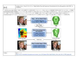 【41】
X. Zhu, Z. Lei, J. Yan, D. Yi, S. Z. Li, “High-Fidelity Pose and Expression Normalization for Face Recognition in the Wild”, in
CVPR2015.
非拘束(in the wild)の環境にて顔の 3 次元姿勢やその表情を保持しておくことで，正面から見たような顔画像や表情を再現することができる．この問題に
3D Morphable Model (3DMM)フィッティングや，個人を表現する正規化表現，見えない部分を補完する処理を加える．下図ではその処理の流れを示して
おり，step1 では 2 次元の顔画像からランドマークをフィッティンさせ，3DMM と対応づける．step2 では顔の 3 次元姿勢や表情の正規化を行い，
normalized mesh を当てはめレンダリングすることにより欠損を含むものの正面顏を生成する．step3 では欠損を補うことで射影した．正面顏を得る．
Link(s) 論文ページ:
http://www.cv-foundation.org/openaccess/content_cvpr_2015/papers/Zhu_High-Fidelity_Pose_and_2015_CVPR_paper.pdf
 