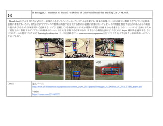 【4】
H. Possegger, T. Mauthner, H. Bischof, “In Defense of Color-based Model-free Tracking”, in CVPR2015.
Model-free(モデルを持たない)なカラー表現によるオンライントラッキングシステムを提案する．従来の画像ベースの追跡では類似するアピランスの物体
追跡が多数であったが，似たようなアピアランスの物体が画像中に存在する際には追跡が困難になってしまう．この問題を解決するためにあらかじめ識別
性能が高くなるような領域を囲んで追跡する．まずは追跡している物体をいかにその周囲の背景と切り離すかを考慮する．さらにはロバストに追跡するため
に進行方向に類似するアピアランスの物体がないか，のリスクを排除する必要がある．背景との分離性を良好にするために Bayes 識別器を適用する．さら
にはスケールを特定するために Tracking-by-detection ベースの追跡を行い，non-maximum supression を行うことでウインドウを統合し追跡物体へのフィッ
ティングを行う．
Link(s) 論文ページ:
http://www.cv-foundation.org/openaccess/content_cvpr_2015/papers/Possegger_In_Defense_of_2015_CVPR_paper.pdf
Vimeo:
https://vimeo.com/121649922
 
