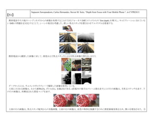 【51】
Supasorn Suwajanakorn, Carlos Hernandez, Steven M. Seitz, “Depth from Focus with Your Mobile Phone “, in CVPR2015.
携帯電話やその他のハンディカメラからの画像を処理することができるフォーカス（DfF）メソッドからの「first depth」を導入し，キャリブレーションされていな
い DfD の問題を定式化することで，シーンの視差を考慮した，新しい焦点スタック位置合わせアルゴリズムを提案する．
携帯電話から撮影した画像に対して，深度および焦点スタックによる全焦点画像の割り出しを行う.
データセットには，サムスンのギャラクシーで撮影した画像を使用している．
上図に示される画像は，左から植物(23)，ボトル(31)，金属(33)である．(括弧内の数字はフレーム数を表す) 上の行の画像は，全焦点ステッチを表す．下
の行の画像は，再構成された深度マップを表す．
上図の左の画像は，焦点スタック配列からの実像画像．上図の右の画像は，前景の物体を強調するために深度領域効果を広め，開口を増加させた， 合
 