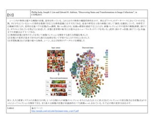 【52】
Phillip Isola, Joseph J. Lim and Edward H. Adelson, “Discovering States and Transformations in Image Collections”, in
CVPR2015.
シーン内の物体は様々な種類の状態，変形を持っている．これらはその物体の機能的特性を示す． 例えば「トマト」のデータベースにおいてトマトが完
熟，カビが生えているといった特性を推測できることも物体認識には不可欠である．従来の研究は 1 枚の画像に対して「属性」を識別していた．本研究で
は機械学習により，変形を定義ペアの状態(生↔調理，粗い↔滑らかな，収縮↔膨張を連結することにより，画像コレクション中の変形の種類(新鮮，溶けて
る，カラメルにされている等)ごとに記述した．状態と変形間の転写には畳み込みニューラルネットワークを用いる．(変形：溶かす→状態：溶けている) 本論
文での貢献は以下 3 つである．
（1）物理的状態と変形のセットを用いて画像コレクションを解析する新たな問題を導入した
（2）状態との変形が基本でありながら強力な技術を用いて学習することができることを示した
（3）形質転換された状態の様々な物体、シーン、および材料のデータセットを構築した
図 1: 入力と提案システムの自動出力の例。1 つの分類からの画像のコレクションを与えられた(左上に表示されたコレクションの部分集合)とき状態(右)のセ
ットによってコレクションを解析できる．また我々は画像が状態が対義語的なペア(新鮮←→しおれている，左下)との間の変形方法を示す．
Link(s) 論文ページ:
http://people.csail.mit.edu/lim/paper/state_cvpr15.pdf
 