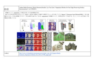【53】
Andras Bodis-Szomoru, Hayko Riemenschneider, Luc Van Gool, “Superpixel Meshes for Fast Edge-Preserving Surface
Reconstruction”, in CVPR2015.
画像のエッジ，superpixel，平滑化を用いた平面再構成手法．
様々な手法を並列化させることで，高速かつ従来の MVS に匹敵する精度でメッシュを生成している．Spaese な Structure from Motion(SfM)と二次元画
像を入力とし，2 次元画像でドロネー三角分割を生成する．これは，superpixek や画像のエッジ，平滑化を用いて生成する．そして，メッシュを生成して再
構成を実現している．
Link(s) http://www.cv-foundation.org/openaccess/content_cvpr_2015/papers/Bodis-
Szomoru_Superpixel_Meshes_for_2015_CVPR_paper.pdf
 