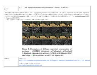 【57】
Z. Li, J. Chen, “Superpixel Segmentation using Linear Spectral Clustering“, in CVPR2015.
Linear Spectral Clustering (LSC)を適用して，新しい superpixel segmentation の手法を提案する．LSC を用いた superpixel は低コストである．superpixel
は従来，色や空間的類似度を指標として計算することが多いが，そのような固有値を用いる手法でなくカーネル関数を用いた高次特徴空間にて分割する
ことにより，さらに効果的な superpixel を提案できるとしている．LSC では画像のピクセル値を 10 次元特徴空間にマッピングし，weighted K-means を適用
して superpixel を実現する．
下図は superpixel の比較．(h)がよく適用される SLIC, (j)が提案の LSC である．
Link(s) 論文ページ:
http://www.cv-foundation.org/openaccess/content_cvpr_2015/papers/Li_Superpixel_Segmentation_Using_2015_CVPR_paper.pdf
著者ページ(exe ファイル，コードあり)：
http://jschenthu.weebly.com/projects.html
 
