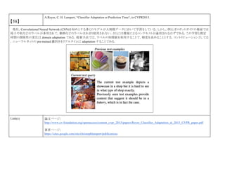【58】
A.Royer, C. H. Lampert, “Classifier Adaptation at Prediction Time“, in CVPR2015.
現在，Convolutional Neural Network (CNN)を始めとする多くのモデルが大規模データにおいて学習をしている．しかし，例えばロボットガイドの場面では
椅子や机などのラベルが多用されて，動物などのラベルはあまり使用されない．さらには環境によるコンテキストが適用されるはずである．この学習と推定
時間の関係性の変化は domain adaptation である．提案手法では，ラベルの相関値を利用することで，精度を高めることとする．コントリビューションとしては
，ニューラルネットの pre-trained 識別きをリアルタイムに adaptation することである．
Link(s) 論文ページ:
http://www.cv-foundation.org/openaccess/content_cvpr_2015/papers/Royer_Classifier_Adaptation_at_2015_CVPR_paper.pdf
著者ページ：
https://sites.google.com/site/christophlampert/publications
 