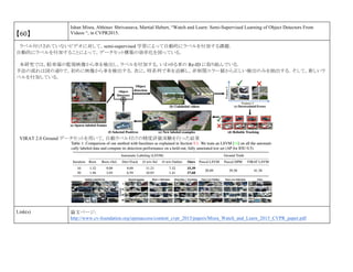 【60】
Ishan Misra, Abhinav Shrivastava, Martial Hebert, “Watch and Learn: Semi-Supervised Learning of Object Detectors From
Videos “, in CVPR2015.
ラベル付けされていないビデオに対して，semi-supervised 学習によって自動的にラベルを付加する課題．
自動的にラベルを付加することによって，データセット構築の効率化を図っている．
本研究では，駐車場の監視映像から車を検出し，ラベルを付加する，いわゆる車の Re-ID に取り組んでいる．
手法の流れは図の通りで，初めに映像から車を検出する．次に，時系列で車を追跡し，非相関エラー値から正しい検出のみを抽出する．そして，新しいラ
ベルを付加している．
VIRAT 2.0 Ground データセットを用いて，自動ラベル付けの精度評価実験を行った結果
Link(s) 論文ページ:
http://www.cv-foundation.org/openaccess/content_cvpr_2015/papers/Misra_Watch_and_Learn_2015_CVPR_paper.pdf
 