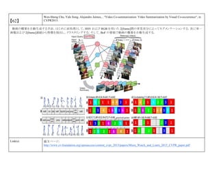 【62】
Wen-Sheng Chu, Yale Song, Alejandro Jaimes, , “Video Co-summarization: Video Summarization by Visual Co-occurrence“, in
CVPR2015.
動画の概要を自動生成する手法．はじめに前処理として，HSV および RGB を用いた 2[frame]間の背景差分によってセグメンテーションする．次に単一
画像および 2[frame]連続から特徴を抽出し，クラスタリングする．そして，BoF の要領で動画の概要を自動生成する．
Link(s) 論文ページ:
http://www.cv-foundation.org/openaccess/content_cvpr_2015/papers/Misra_Watch_and_Learn_2015_CVPR_paper.pdf
 