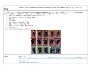 【63】
D. Hall, P. Perona, “Fine-grained Classification of Pedestrians in Video: Benchmark and State of the Art“, in CVPR2015.
人物検出だけでなく，age, sex, activity, social status, health, pose, motion patterns などのタグを推定する問題を考える．ここでは，Caltech Roadside
Pedestrian (CRP) dataset を提案して，人物の fine-grained な認識のためのデータを提供する．このデータセットには，
1. 27.454 枚の人物画像とその bounding box や姿勢ラベルが付いている
2. 自然な動作の中から抽出されている(in the wild)
3. 視点が様々
4. カメラが動的
5. 屋外の様々な背景や環境光下で撮影
6. 複数のサブカテゴリ- 年齢，服装，体型
7. 詳細なアノテーション (年齢 5 種類，性別など)
8. 全て公開データ
なお，全ての映像は GoPro Hero3 にて撮影されている．
Link(s) 論文ページ:
http://www.cv-foundation.org/openaccess/content_cvpr_2015/html/Hall_Fine-Grained_Classification_of_2015_CVPR_paper.html
プロジェクトページ：
http://authors.library.caltech.edu/57921/
 