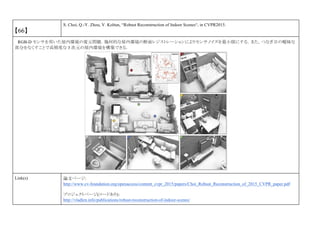 【66】
S. Choi, Q.-Y. Zhou, V. Koltun, “Robust Reconstruction of Indoor Scenes“, in CVPR2015.
RGB-D センサを用いた屋内環境の復元問題．幾何的な屋内環境の断面レジストレーションによりセンサノイズを最小限にする．また，つなぎ目の曖昧な
部分をなくすことで高精度な 3 次元の屋内環境を構築できる．
Link(s) 論文ページ:
http://www.cv-foundation.org/openaccess/content_cvpr_2015/papers/Choi_Robust_Reconstruction_of_2015_CVPR_paper.pdf
プロジェクトページ(コードあり)：
http://vladlen.info/publications/robust-reconstruction-of-indoor-scenes/
 