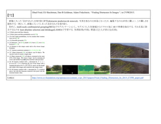 【72】
Ohad Fried, Eli Shechtman, Dan B Goldman, Adam Finkelstein, “Finding Distractors In Images “, in CVPR2015.
画像に入った「余計なもの」を取り除く研究(distractor prediction & removal)．写真を取るのは容易になったが，編集するのは非常に難しい．この難しさを
緩和する一例として，画像に入ってしまった余計なものを取り除く．
初めに，multi-scale combinatorial grouping(MCG)でセグメンテーションし，セグメントした各領域からピクセル毎に 60 の特徴を抽出する．それを基に除
去するものを least absolute selection and shrinkage(LASSO)で学習する．処理結果(中図)．間違えると人が消える(右図)．
Link(s) http://www.cv-foundation.org/openaccess/content_cvpr_2015/papers/Fried_Finding_Distractors_In_2015_CVPR_paper.pdf
 