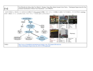 【74】
Yair Movshovitz-Attias, Qian Yu, Martin C. Stumpe, Vinay Shet, Sacha Arnoud, Liron Yatziv, “Ontological Supervision for Fine
Grained Classification of Street View Storefronts “, in CVPR2015.
お店の写真から，何を売っている店なのかを推定する fine-grained な問題．ストリートビューの画像から OCR で文字を抽出し，その文字列から ontology
を用いて推定していく．これを用いれば，ストリートビューでお店に迷うことがなくなる？
Link(s) http://www.cv-foundation.org/openaccess/content_cvpr_2015/papers/Movshovitz-
Attias_Ontological_Supervision_for_2015_CVPR_paper.pdf
 