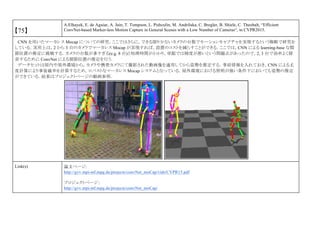 【75】
A.Elhayek, E. de Aguiar, A. Jain, T. Tompson, L. Pishculin, M. Andriluka, C. Bregler, B. Shiele, C. Theobalt, “Efficient
ConvNet-based Marker-less Motion Capture in General Scenes with a Low Number of Cameras“, in CVPR2015.
CNN を用いたマーカレス Mocap についての研究．ここではさらに，できる限り少ないカメラの台数でモーションキャプチャを実現するという戦略で研究を
している．実用上は，2 から 3 台のカメラでマーカレス Mocap が実現すれば，設置のコストを減らすことができる．ここでは，CNN による learning-base な関
節位置の推定に挑戦する．カメラの台数が多すぎる(e.g. 8 台)と処理時間がかかり，単眼では精度が悪いという問題点があったので，2, 3 台で効率よく探
索するために ConvNet による関節位置の推定を行う．
データセットは屋内や屋外環境から，カメラや携帯カメラにて撮影された動画像を適用してから姿勢を推定する．事前情報を入れておき，CNN による尤
度計算により事後確率を計算するため，ロバストなマーカレス Mocap システムとなっている．屋外環境における照明が強い条件下においても姿勢の推定
ができている．結果はプロジェクトページの動画参照．
Link(s) 論文ページ:
http://gvv.mpi-inf.mpg.de/projects/convNet_moCap/vids/CVPR15.pdf
プロジェクトページ：
http://gvv.mpi-inf.mpg.de/projects/convNet_moCap/
 