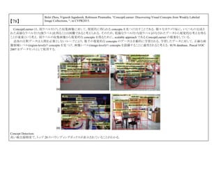 【78】
Bolei Zhou, Vignesh Jagadeesh, Robinson Piramuthu, “ConceptLearner: Discovering Visual Concepts from Weakly Labeled
Image Collections, “, in CVPR2015.
ConceptLearner は，弱ラベル付けした収集画像に対して，視覚的に得られる concepts を見つけ出すことである．様々なカテゴリ毎に，いくつもの完成さ
れた高価なラベル付け(強ラベル)を得ることは困難であると考えられる．そのため，低価なラベル付け(弱ラベル)がなされたデータから視覚的な考えを得る
ことが重要という考え．弱ラベルの収集画像から視覚的な concepts を得るために，scalable approach である ConceptLearner の提案をしている．
追加の注釈データは人間を必要としないループにより，数千の視覚的な concepts のデータは自動的に学習される，学習したデータに対して，正確な画
像領域レベル(region-level)の concepts を見つけ，画像レベル(image-level)の concepts を認識することに適用されると考える．SUN database，Pascal VOC
2007 をデータセットとして使用する．
Concept Detection:
高い検出器精度で，トップ 20 のバウンディングボックスが表示されていることがわかる．
 