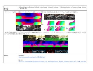 【79】
Mohamed Elgharib, Mohamed Hefeeda, Frédo Durand, William T. Freeman, “Video Magnification in Presence of Large Motions
“, in CVPR2015.
テクスチャレスな物体を対象にステレオマッチングを実現する．この研究では，車を対象にしている．(テクスチャレス，反射などがあるため)
画像から直接特徴点をマッチングするのではなく，SuperPixel でのステレオマッチングしている．そして，マッチングした情報から CAD 情報に当てはめる
ことで，より高精度な 3D 再構成を実現している．
Link(s) 【Youtube】
https://www.youtube.com/watch?v=O2rADk19a84
【論文】
http://www.cv-foundation.org/openaccess/content_cvpr_2015/papers/Guney_Displets_Resolving_Stereo_2015_CVPR_paper.pdf
 