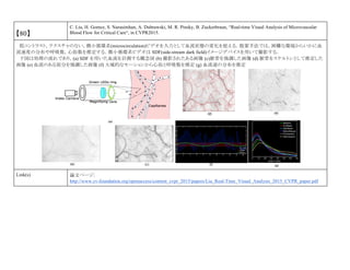 【80】
C. Liu, H. Gomez, S. Narasimhan, A. Dubrawski, M. R. Pinsky, B. Zuckerbraun, “Real-time Visual Analysis of Microvascular
Blood Flow for Critical Care“, in CVPR2015.
低コントラスト，テクスチャのない，微小循環系(microcirculation)ビデオを入力として血流状態の変化を捉える．提案手法では，困難な環境からいかに血
流速度の分布や呼吸数，心拍数を推定する．微小循環系ビデオは SDF(side-stream dark field)イメージデバイスを用いて撮影する．
下図は処理の流れであり，(a) SDF を用いた血流を計測する概念図 (b) 撮影されたある画像 (c)脈菅を強調した画像 (d) 脈菅をスケルトンとして推定した
画像 (e) 血流のある部分を強調した画像 (f) 大域的なモーションから心拍と呼吸数を推定 (g) 血流速の分布を推定
Link(s) 論文ページ:
http://www.cv-foundation.org/openaccess/content_cvpr_2015/papers/Liu_Real-Time_Visual_Analysis_2015_CVPR_paper.pdf
 