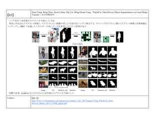 【85】
Jimei Yang, Brian Price, Scott Cohen, Zhe Lin, Ming-Hsuan Yang, “PatchCut: Data-Driven Object Segmentation via Local Shape
Transfer “, in CVPR2015.
パッチ単位で高性能なセグメントを可能とした手法．
事前に作成されたセグメント画像と，セグメントしたい画像の同じような部分をパッチで検出する．そのパッチ内でさらに細かくセグメント画像と対象画像を
マッチングし，MRF で定義したエネルギーが高いデータを参考にセグメント結果を返す．
手法の流れ
実験の結果，GrabCut などよりはるかに高性能なセグメントを可能にした．
Link(s) 【論文】
http://www.cv-foundation.org/openaccess/content_cvpr_2015/papers/Yang_PatchCut_Data-
Driven_Object_2015_CVPR_paper.pdf
 