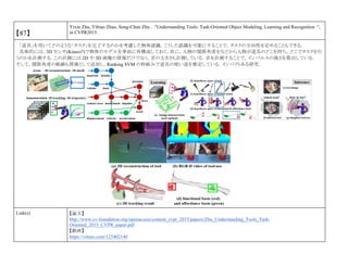 【87】
Yixin Zhu, Yibiao Zhao, Song-Chun Zhu , “Understanding Tools: Task-Oriented Object Modeling, Learning and Recognition “,
in CVPR2015.
「道具」を用いてどのような「タスク」を完了するのかを考慮した物体認識．こうした認識を可能にすることで，タスクの方向性を定めることもできる．
具体的には，3D センサ(Kinect?)で物体のモデルを事前に再構成しておく．次に，人物の関節角度をなどから人物が道具のどこを持ち，どこでタスクを行
うのかを計測する．この計測には 2D や 3D 画像の情報だけでなく，音の大きさも計測している．音を計測することで，インパルスの強さを算出している．
そして，関節角度の軌跡も情報として追加し，Ranking SVM の枠組みで道具の使い道を推定している．インパクトある研究．
Link(s) 【論文】
http://www.cv-foundation.org/openaccess/content_cvpr_2015/papers/Zhu_Understanding_Tools_Task-
Oriented_2015_CVPR_paper.pdf
【動画】
https://vimeo.com/125402140
 