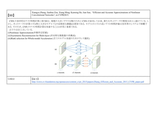 【88】
Xiangyu Zhang, Jianhua Zou, Xiang Ming, Kaiming He, Jian Sun, “Efficient and Accurate Approximations of Nonlinear
Convolutional Networks“, in CVPR2015.
CNN の効率的なテスト時間計算に取り組む．規模の大きいクラス分類のために CNN が成功して以来，新たなネットワークの精度は向上し続けている．し
かし，ネットワークの計算コスト(特に大きなモデルでより高精度な課題)は深刻である．モデルのコストの高いテスト時間評価は実世界のシステムで困難で
ある．そのため，CNN のテスト時間計算を加速することは非常に重要である．
以下の点を工夫している．
(i)Nonlinear Approximation(非線形近似値)
(ii)Asymmetric Reconstruction for Multi-layer (非対称な複数層の再構成)
(iii)Rank selection for Whole-model Acceleration (全てのモデル加速のためのランク選択)
Link(s) 【論文】
http://www.cv-foundation.org/openaccess/content_cvpr_2015/papers/Zhang_Efficient_and_Accurate_2015_CVPR_paper.pdf
 