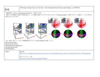 【89】
Till Kroeger, Dengxin Dai, Luc Van Gool, “Joint Vanishing Point Extraction and Tracking“, in CVPR2015.
連続画像から消失点(vanishing point)を検出し，追跡する手法．
画像上から建築物や道路の直線を検出し，その直線を追跡アルゴリズムで用いられている Gaussian sphere に投影することで，連続フレームから消失点
を検出することができる．
また，検出にあたって，以下の課題を解決することで Linear Program を解いている．
(i)Flow conservation
(ii)Line-VP association
(ii)Non-Macimum Suppression
(iv)Angle preservation
(v)Orthogonality
Link(s) 【論文】
http://www.cv-foundation.org/openaccess/content_cvpr_2015/papers/Kroeger_Joint_Vanishing_Point_2015_CVPR_paper.pdf
【プロジェクトページ】
http://www.vision.ee.ethz.ch/~kroegert/VPTrack/
 