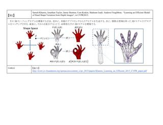 【91】
Sameh Khamis, Jonathan Taylor, Jamie Shotton, Cem Keskin, Shahram Izadi. Andrew Fitzgibbon, “Learning an Efficient Model
of Hand Shape Variation from Depth Images“, in CVPR2015.
手の 3D モーフィングモデルを構築する手法．初めに，単眼のデプスセンサからリグモデルを生成する．次に，関節点情報を持った 3D モデルとリグモデ
ルをマッチングさせる．最後に，それらを統合することで，高精度な手の 3D モデルを構築する．
Link(s) 【論文】
http://www.cv-foundation.org/openaccess/content_cvpr_2015/papers/Khamis_Learning_an_Efficient_2015_CVPR_paper.pdf
 