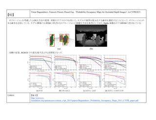 【92】
Timur Bagautdinov, Francois Fleuret, Pascal Fua, “Probability Occupancy Maps for Occluded Depth Images“, in CVPR2015.
オクルージョンを考慮した人検出手法の提案．単眼のデプスカメラを用いて，モデルの境界を最大化する確率を選択することによって，オクルージョンの
ある確率を近似している．モデル構築には POM と呼ばれるオクルージョンに頑健な手法を参考にしており，Dpthe 画像なので DPOM と呼ばれている．
実験の結果，RGB-D での最先端手法よりも高精度となった．
Link(s) 【論文】
http://www.cv-
foundation.org/openaccess/content_cvpr_2015/papers/Bagautdinov_Probability_Occupancy_Maps_2015_CVPR_paper.pdf
 