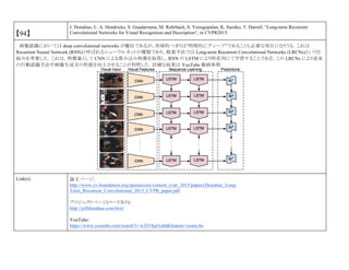 【94】
J. Donahue, L. A. Hendricks, S. Guadarrama, M. Rohrbach, S. Venugopalan, K, Saenko, T. Darrell, “Long-term Recurrent
Convolutional Networks for Visual Recognition and Description“, in CVPR2015.
画像認識においては deep convolutional networks が優位であるが，再帰的つまりは”時間的にディープ”であることも必要な項目になりうる．これは
Recurrent Neural Network (RNN)と呼ばれるニューラルネットの種類であり，提案手法では Long-term Recurrent Convolutional Networks (LRCNs)という仕
組みを考案した．これは，特徴量として CNN による畳み込み特徴を取得し，RNN の LSTM により時系列にて学習することである．この LRCNs により従来
の行動認識手法や画像生成文の性能を向上させることが判明した．詳細な結果は YouTube 動画参照．
Link(s) 論文ページ:
http://www.cv-foundation.org/openaccess/content_cvpr_2015/papers/Donahue_Long-
Term_Recurrent_Convolutional_2015_CVPR_paper.pdf
プロジェクトページ(コードあり)：
http://jeffdonahue.com/lrcn/
YouTube：
https://www.youtube.com/watch?v=w2iV8gt5cd4&feature=youtu.be
 