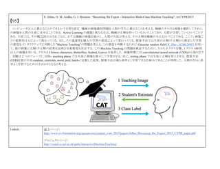 【95】
E. Johns, O. M. Aodha, G. J. Brostow, “Becoming the Expert - Interactive Multi-Class Machine Teaching“, in CVPR2015.
コンピュータは人に教えることができるか？を問う設定．機械が画像識別問題を人間の学生に教えることを考える．機械のタスクは画像を選択してそれら
の画像を人間の生徒に見せることである．Active Learning の課題と異なる点は，機械が正解を持っているということであり，人間が学習していくということで
ある．下図では，その概念図が示されており，まずは機械が画像を提示し，人間の生徒が答える，その正解を機械が与えるということである．ここで，画像ご
との重要度は人によって異なってくる．また，その重要度も個人の学習の進度によって変わってくる．提案手法では生徒の正解/不正解から推定した学習
の進度をインタラクティブに判断した”Machine Teaching”の問題を考える．この進度を判断するために Gaussian random field [X. Zhu+, ICML2003] を用い
て，他の画像に正解/不正解の結果を反映させ重要度を決定する．この Machine Teaching の問題を検証するために，3 から 5 クラス分類，1 クラス 100 枚
以上の画像を用いる．クラスは Chinese characters, Butterflies, Seabed, Leaves を採用した．画像特徴には convolutional neural network (CNN)から取り出す
．実験は 2 つのフェーズに分割-- teaching phase では生徒に画像を提示して学習させる．次に，testing phase では生徒に正解を答えさせる．提案手法
(EER)を他の手法-random, centroids, worst pred, batch-と比較した結果，提案手法が最も効率よく学習できる仕組みであることが判明した．人間がさらに効
率よく学習するための手がかりとなると考える．
Link(s) 論文ページ:
http://www.cv-foundation.org/openaccess/content_cvpr_2015/papers/Johns_Becoming_the_Expert_2015_CVPR_paper.pdf
プロジェクトページ：
http://visual.cs.ucl.ac.uk/pubs/interactiveMachineTeaching/
 