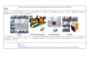 【96】
J.favreau, F.lafarge, A.bousseau, “Line Drawing Interpretation in a Multi-View Context“, in CVPR2015.
既存のシーン上に描かれた想像上のオブジェクトの線画を解釈することを提案している．動画像から切り出したシーンに対して，線画と相関する既存の３
D 構造を同定するラベル付きアルゴリズムを提案する．
入力画像に対して，マルチビューステレオによりシーンの主体的な方向用をを抽出する．次に，図面内の各ポリゴンに対してラベリングアルゴリズムにより
割り当てを行う．図面内のポリゴンの一部が，シーン内の画線と同じ向きを持っていることが検出できれば，その３次元情報を用いて，任意の多角形ポリゴ
ンを構築することができる．
論文ページ:
http://www.cv-
foundation.org/openaccess/content_cvpr_2015/papers/Favreau_Line_Drawing_Interpretation_2015_CVPR_paper.pdf
 