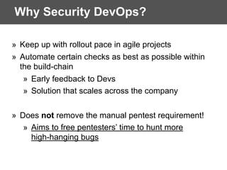 Why Security DevOps?
» Keep up with rollout pace in agile projects
» Automate certain checks as best as possible within
the build-chain
» Early feedback to Devs
» Solution that scales across the company
» Does not remove the manual pentest requirement!
» Aims to free pentesters’ time to hunt more
high-hanging bugs
 