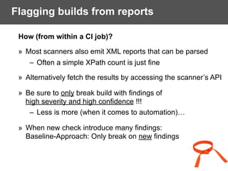 Flagging builds from reports
How (from within a CI job)?
» Most scanners also emit XML reports that can be parsed
– Often a simple XPath count is just fine
» Alternatively fetch the results by accessing the scanner’s API
» Be sure to only break build with findings of  
high severity and high confidence !!!
– Less is more (when it comes to automation)…
» When new check introduce many findings:  
Baseline-Approach: Only break on new findings
 