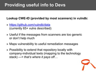 Providing useful info to Devs
Lookup CWE-ID (provided by most scanners) in vulndb:
» https://github.com/vulndb/data 
(currently 65+ vulns described)
» Useful if the messages from scanners are too generic  
or don’t help much
» Maps vulnerability to useful remediation messages
» Possibility to extend that repository locally with  
company-individual texts (mapping to the technology  
stack) —> that’s where it pays off…
 