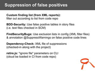 Suppression of false positives
Custom finding list (from XML reports):  
filter out according to list from code repo
BDD-Security: Use false positive tables in story files  
(i.e. text files checked in SCM)
FindSecurityBugs: Use exclusion lists in config (XML filter files)  
& annotation @SuppressWarnings on false positive code lines
Dependency-Check: XML file of suppressions  
(checked-in along with the project)
retire.js: "ignore file" parameters on CLI 
(cloud be loaded in CI from code repo)
 