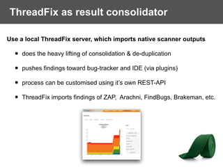 ThreadFix as result consolidator
Use a local ThreadFix server, which imports native scanner outputs
• does the heavy lifting of consolidation & de-duplication
• pushes findings toward bug-tracker and IDE (via plugins)
• process can be customised using it’s own REST-API
• ThreadFix imports findings of ZAP, Arachni, FindBugs, Brakeman, etc.
 