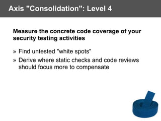 Axis "Consolidation": Level 4
Measure the concrete code coverage of your
security testing activities
» Find untested "white spots"
» Derive where static checks and code reviews
should focus more to compensate
 