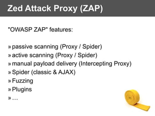 Zed Attack Proxy (ZAP)
"OWASP ZAP" features:
»passive scanning (Proxy / Spider)
»active scanning (Proxy / Spider)
»manual payload delivery (Intercepting Proxy)
»Spider (classic & AJAX)
»Fuzzing
»Plugins
»…
 