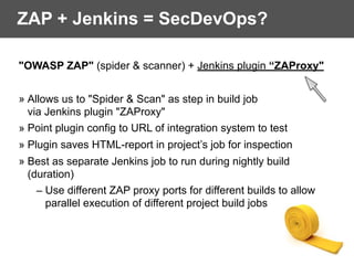 ZAP + Jenkins = SecDevOps?
"OWASP ZAP" (spider & scanner) + Jenkins plugin “ZAProxy"
» Allows us to "Spider & Scan" as step in build job  
via Jenkins plugin "ZAProxy"
» Point plugin config to URL of integration system to test
» Plugin saves HTML-report in project’s job for inspection
» Best as separate Jenkins job to run during nightly build
(duration)
– Use different ZAP proxy ports for different builds to allow 
parallel execution of different project build jobs
 