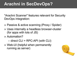 Arachni in SecDevOps?
"Arachni Scanner" features relevant for Security
DevOps integration:
» Passive & active scanning (Proxy / Spider)
» Uses internally a headless browser-cluster  
(for apps with lots of JS)
» Automation?
– direct CLI + RPC-API (with CLI)
» Web-UI (helpful when permanently  
running as server)
 